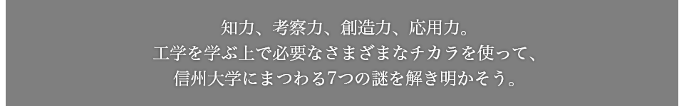 知力、考察力、創造力、応用力。工学を学ぶ上で必要なさまざまなチカラを使って、信州大学にまつわる7つの謎を解き明かそう。