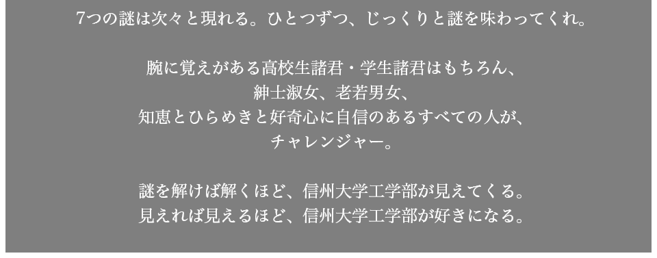 7つの謎は次々と現れる。ひとつずつ、じっくりと謎を味わってくれ。腕に覚えがある学生諸君はもちろん、紳士淑女、老若男女、知恵とひらめきと好奇心に自信のあるすべての人が、チャレンジャー。謎を解けば解くほど、信州大学工学部が見えてくる。見えれば見えるほど、信州大学工学部が好きになる。