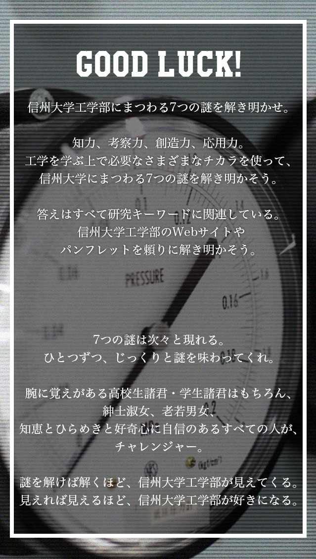 信州大学にまつわる7つの謎を解き明かせ。知力、考察力、創造力、応用力。工学を学ぶ上で必要なさまざまなチカラを使って、信州大学にまつわる7つの謎を解き明かそう。ヒントはすべて、信州大学工学部のWebサイトやパンフレットに隠されている。7つの謎は次々と現れる。ひとつずつ、じっくりと謎を味わってくれ。腕に覚えがある学生諸君はもちろん、紳士淑女、老若男女、知恵とひらめきと好奇心に自信のあるすべての人が、チャレンジャー。謎を解けば解くほど、信州大学工学部が見えてくる。見えれば見えるほど、信州大学工学部が好きになる。