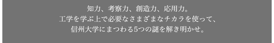 知力、考察力、創造力、応用力。工学を学ぶ上で必要なさまざまなチカラを使って、信州大学にまつわる5つの謎を解き明かせ。