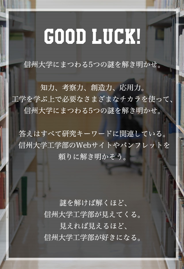 信州大学にまつわる5つの謎を解き明かせ。知力、考察力、創造力、応用力。工学を学ぶ上で必要なさまざまなチカラを使って、信州大学にまつわる5つの謎を解き明かせ。答えはすべて研究キーワードに関連している。信州大学工学部のWebサイトやパンフレットを頼りに解き明かそう。謎を解けば解くほど、信州大学工学部が見えてくる。見えれば見えるほど、信州大学工学部が好きになる。