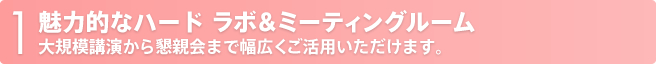 1 魅力的なハード ラボ&ミーティングルーム大規模講演から懇親会まで幅広くご活用いただけます。