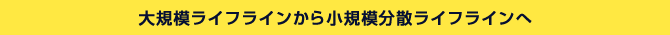 大規模ライフラインから小規模分散ライフラインへ