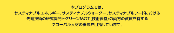 本プログラムでは、
サスティナブルエネルギー、サスティナブルウォーター、サスティナブルフードにおける先端技術の研究開発とグリーンMOT（技術経営）の両方の知識を有するグローバル人材の養成を目指しています。