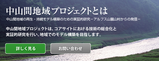 中山間地域プロジェクトとは　中山間地域の再生・持続モデル構築のための実地的研究－アルプス山麓山村からの発信－
中山間地域プロジェクトは、コアサイトにおける技術の総合化と実証的研究を行い、地域でのモデル構築を目指します。