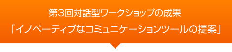 第3回対話型ワークショップの成果　「イノベーティブなコミュニケーションツールの提案」