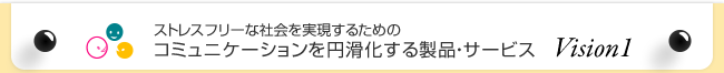 ストレスフリーな社会を実現するためのコミュニケーションを円滑化する製品・サービス Vision1