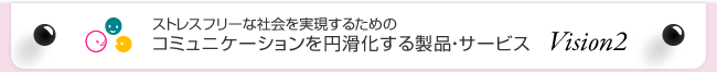 ストレスフリーな社会を実現するためのコミュニケーションを円滑化する製品・サービス Vision2
