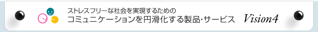 ストレスフリーな社会を実現するためのコミュニケーションを円滑化する製品・サービス Vision4