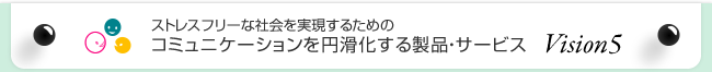 ストレスフリーな社会を実現するためのコミュニケーションを円滑化する製品・サービス Vision5