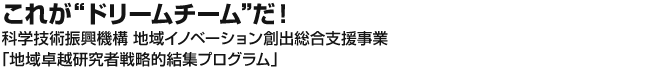 これがドリームチームだ！！科学技術振興機構　地域イノベーション創出総合支援事業 「地域卓越研究者戦略的結集プログラム」