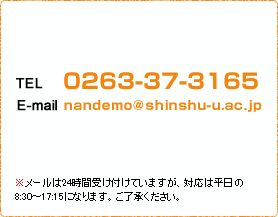 TEL：0263-37-3165 E-mail：nandemo@shinshu-u.ac.jp ※メールは24時間受け付けていますが、対応は平日の8:30～17:15になります。ご了承ください。