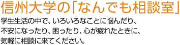 信州大学の「なんでも相談室」 学生生活の中で、いろいろなことに悩んだり、不安になったり、困ったり、心が疲れたときに、気軽に相談に来てください。