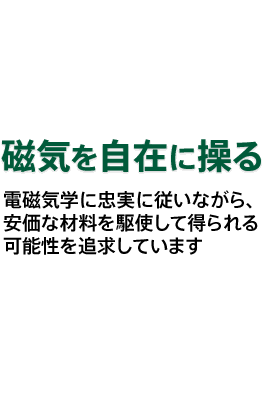 電磁気学に忠実に従いながら、安価な材料を駆使して得られる可能性を追求しています