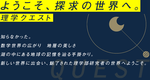 ようこそ、探求の世界へ。理学クエスト知らなかった。
数学世界の広がり　地層の美しさ
湖の中にある地球の記憶を辿る手掛かり。
新しい世界に出会い、魅了された理学研究者の世界へようこそ。