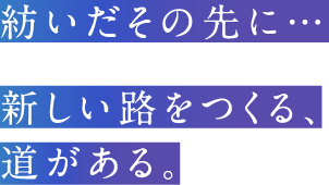 紡いだその先に…新しい路をつくる、 道がある。