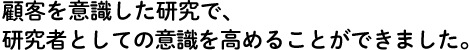 顧客を意識した研究で、研究者としての意識を高めることができました。